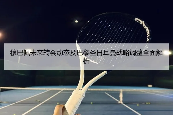 穆巴佩未来转会动态及巴黎圣日耳曼战略调整全面解析